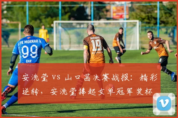 安洗莹 vs 山口茜决赛战报:精彩逆转,安洗莹捧起女单冠军奖杯