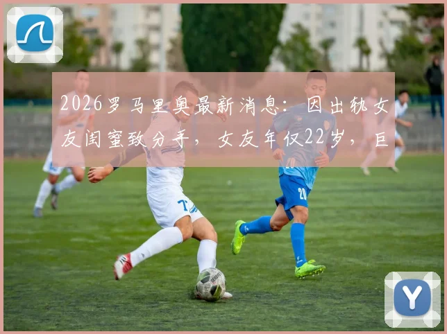 2026罗马里奥最新消息:因出轨女友闺蜜致分手,女友年仅22岁,巨大年龄差引热议