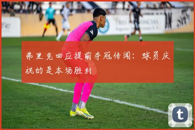 弗里克回应提前夺冠传闻：球员庆祝的是本场胜利