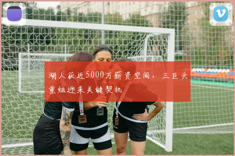 湖人获近5000万薪资空间，三巨头重组迎来关键契机
