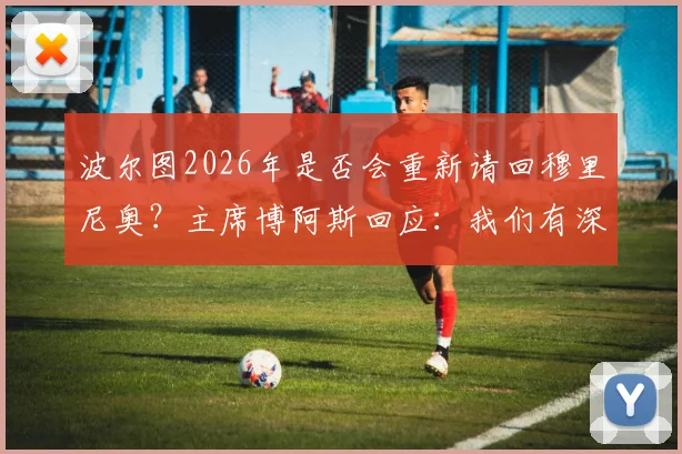 波尔图2026年是否会重新请回穆里尼奥?主席博阿斯回应:我们有深厚情谊与联系