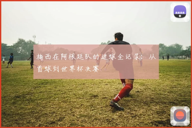 梅西在阿根廷队的进球全记录：从首球到世界杯决赛