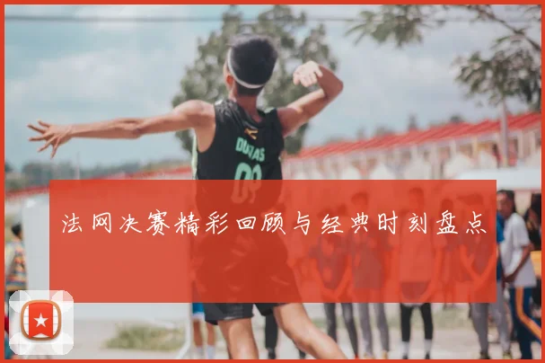 法网决赛精彩回顾与经典时刻盘点