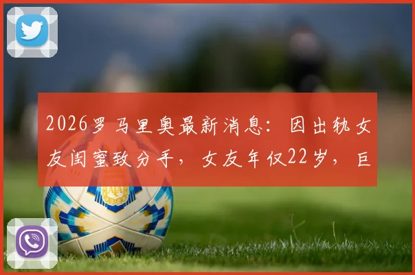 2026罗马里奥最新消息：因出轨女友闺蜜致分手，女友年仅22岁，巨大年龄差引热议