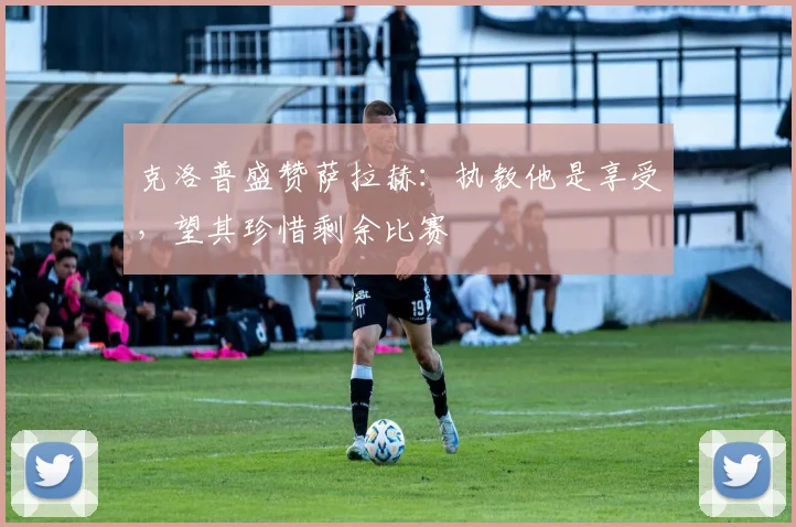 克洛普盛赞萨拉赫:执教他是享受,望其珍惜剩余比赛